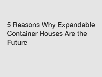 5 Reasons Why Expandable Container Houses Are the Future
