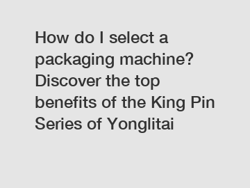 How do I select a packaging machine? Discover the top benefits of the King Pin Series of Yonglitai
