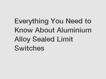 Everything You Need to Know About Aluminium Alloy Sealed Limit Switches