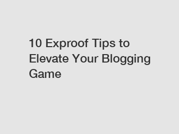 10 Exproof Tips to Elevate Your Blogging Game