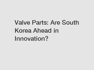 Valve Parts: Are South Korea Ahead in Innovation?