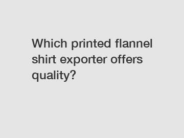 Which printed flannel shirt exporter offers quality?