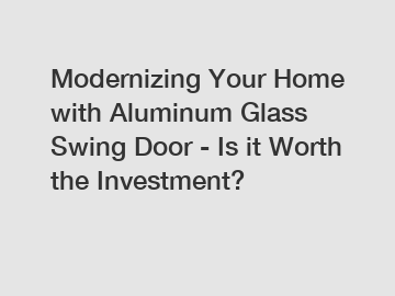 Modernizing Your Home with Aluminum Glass Swing Door - Is it Worth the Investment?