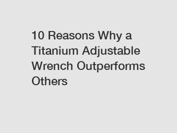 10 Reasons Why a Titanium Adjustable Wrench Outperforms Others