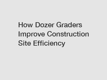 How Dozer Graders Improve Construction Site Efficiency