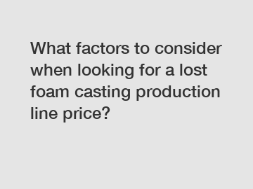 What factors to consider when looking for a lost foam casting production line price?