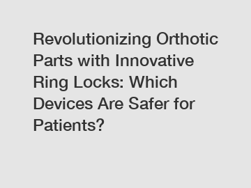 Revolutionizing Orthotic Parts with Innovative Ring Locks: Which Devices Are Safer for Patients?