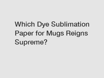 Which Dye Sublimation Paper for Mugs Reigns Supreme?