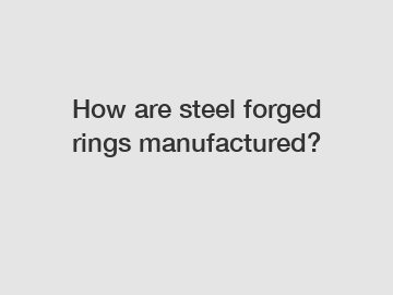 How are steel forged rings manufactured?