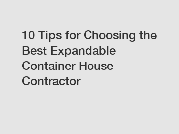 10 Tips for Choosing the Best Expandable Container House Contractor
