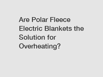 Are Polar Fleece Electric Blankets the Solution for Overheating?