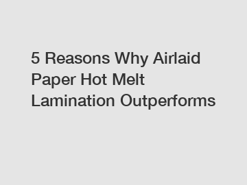 5 Reasons Why Airlaid Paper Hot Melt Lamination Outperforms