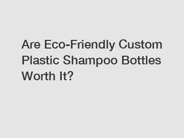 Are Eco-Friendly Custom Plastic Shampoo Bottles Worth It?