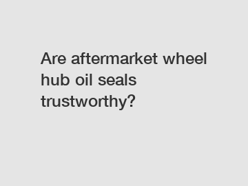 Are aftermarket wheel hub oil seals trustworthy?