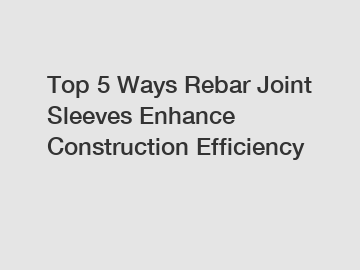 Top 5 Ways Rebar Joint Sleeves Enhance Construction Efficiency