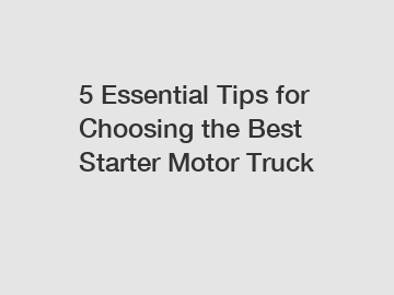 5 Essential Tips for Choosing the Best Starter Motor Truck