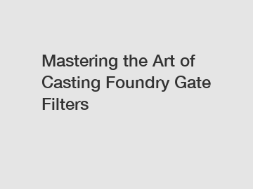 Mastering the Art of Casting Foundry Gate Filters