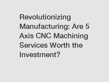 Revolutionizing Manufacturing: Are 5 Axis CNC Machining Services Worth the Investment?