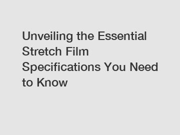 Unveiling the Essential Stretch Film Specifications You Need to Know