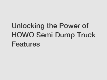 Unlocking the Power of HOWO Semi Dump Truck Features