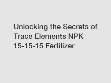 Unlocking the Secrets of Trace Elements NPK 15-15-15 Fertilizer
