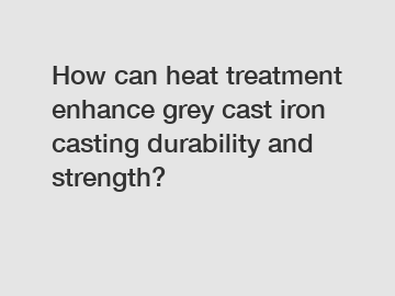 How can heat treatment enhance grey cast iron casting durability and strength?