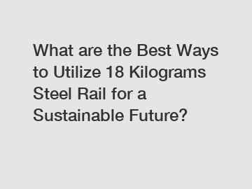 What are the Best Ways to Utilize 18 Kilograms Steel Rail for a Sustainable Future?