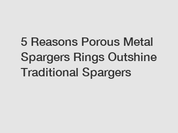 5 Reasons Porous Metal Spargers Rings Outshine Traditional Spargers