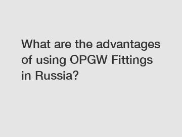 What are the advantages of using OPGW Fittings in Russia?
