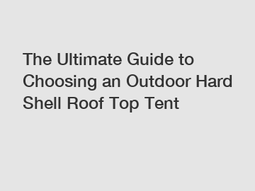 The Ultimate Guide to Choosing an Outdoor Hard Shell Roof Top Tent