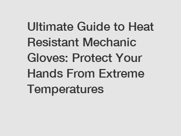 Ultimate Guide to Heat Resistant Mechanic Gloves: Protect Your Hands From Extreme Temperatures