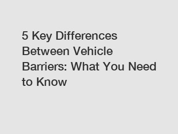 5 Key Differences Between Vehicle Barriers: What You Need to Know