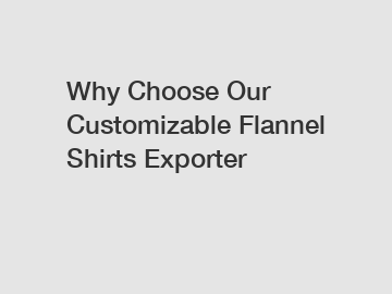 Why Choose Our Customizable Flannel Shirts Exporter