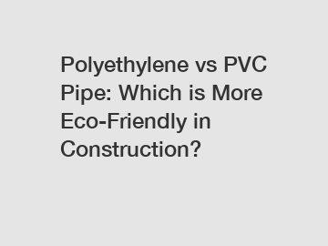Polyethylene vs PVC Pipe: Which is More Eco-Friendly in Construction?