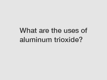 What are the uses of aluminum trioxide? What are the uses of aluminum trioxide?