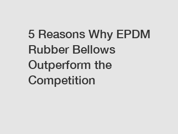 5 Reasons Why EPDM Rubber Bellows Outperform the Competition