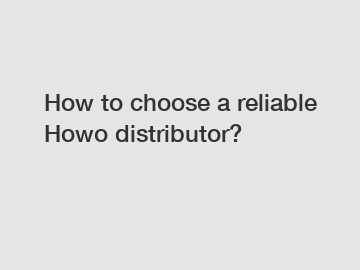 How to choose a reliable Howo distributor?
