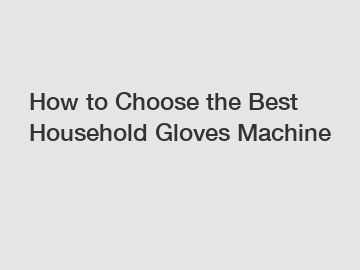 How to Choose the Best Household Gloves Machine
