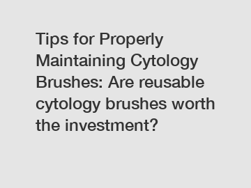 Tips for Properly Maintaining Cytology Brushes: Are reusable cytology brushes worth the investment?