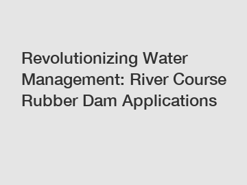Revolutionizing Water Management: River Course Rubber Dam Applications