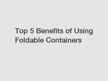 Top 5 Benefits of Using Foldable Containers