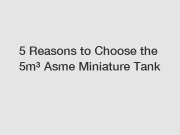 5 Reasons to Choose the 5m&sup3; Asme Miniature Tank