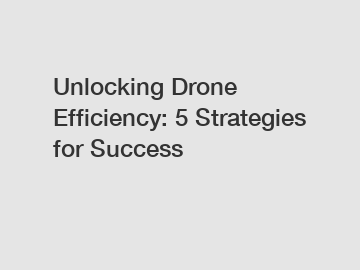 Unlocking Drone Efficiency: 5 Strategies for Success