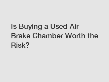 Is Buying a Used Air Brake Chamber Worth the Risk?