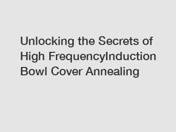 Unlocking the Secrets of High FrequencyInduction Bowl Cover Annealing