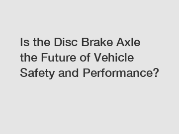 Is the Disc Brake Axle the Future of Vehicle Safety and Performance?