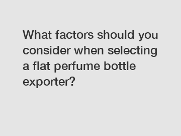 What factors should you consider when selecting a flat perfume bottle exporter?