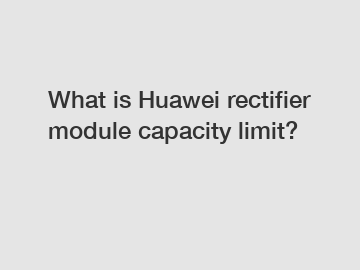 What is Huawei rectifier module capacity limit?