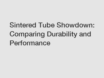 Sintered Tube Showdown: Comparing Durability and Performance