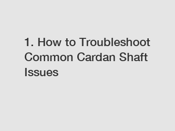 1. How to Troubleshoot Common Cardan Shaft Issues